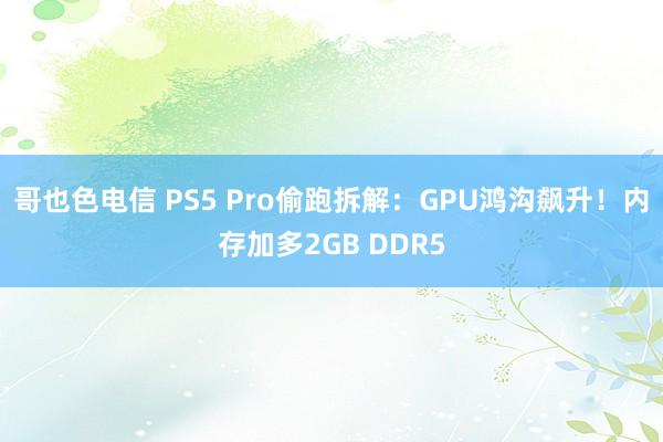 哥也色电信 PS5 Pro偷跑拆解：GPU鸿沟飙升！内存加多2GB DDR5