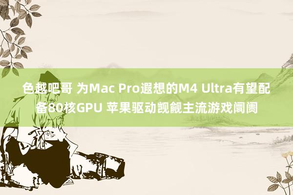 色越吧哥 为Mac Pro遐想的M4 Ultra有望配备80核GPU 苹果驱动觊觎主流游戏阛阓