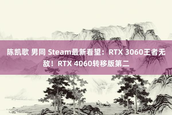 陈凯歌 男同 Steam最新看望：RTX 3060王者无敌！RTX 4060转移版第二