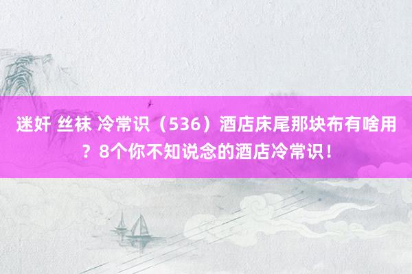 迷奸 丝袜 冷常识（536）酒店床尾那块布有啥用？8个你不知说念的酒店冷常识！