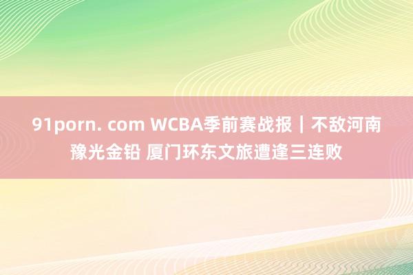 91porn. com WCBA季前赛战报｜不敌河南豫光金铅 厦门环东文旅遭逢三连败