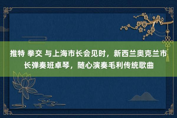 推特 拳交 与上海市长会见时，新西兰奥克兰市长弹奏班卓琴，随心演奏毛利传统歌曲