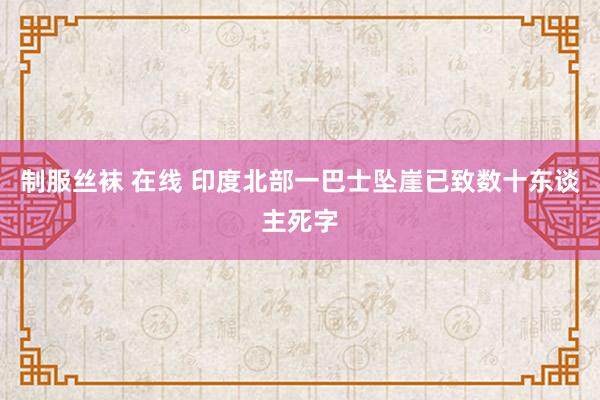 制服丝袜 在线 印度北部一巴士坠崖已致数十东谈主死字