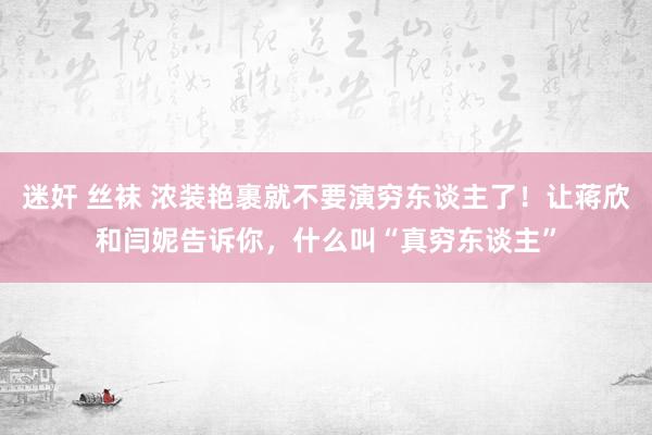 迷奸 丝袜 浓装艳裹就不要演穷东谈主了！让蒋欣和闫妮告诉你，什么叫“真穷东谈主”