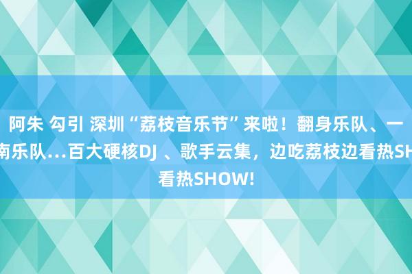 阿朱 勾引 深圳“荔枝音乐节”来啦！翻身乐队、一齐向南乐队…百大硬核DJ 、歌手云集，边吃荔枝边看热SHOW!