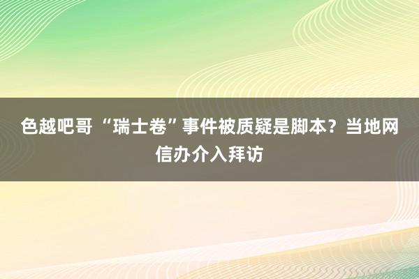 色越吧哥 “瑞士卷”事件被质疑是脚本？当地网信办介入拜访