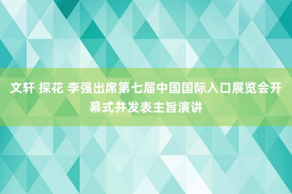 文轩 探花 李强出席第七届中国国际入口展览会开幕式并发表主旨演讲