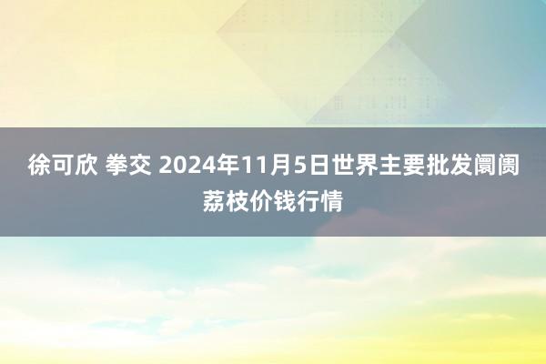 徐可欣 拳交 2024年11月5日世界主要批发阛阓荔枝价钱行情