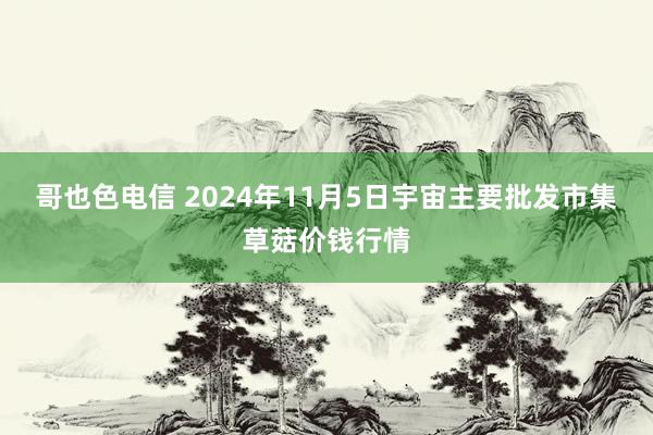 哥也色电信 2024年11月5日宇宙主要批发市集草菇价钱行情