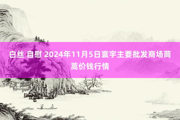 白丝 自慰 2024年11月5日寰宇主要批发商场茼蒿价钱行情