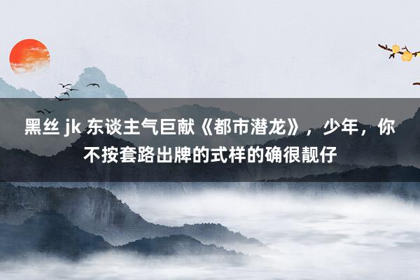 黑丝 jk 东谈主气巨献《都市潜龙》，少年，你不按套路出牌的式样的确很靓仔