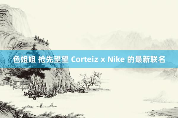 色姐姐 抢先望望 Corteiz x Nike 的最新联名