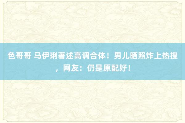 色哥哥 马伊琍著述高调合体！男儿晒照炸上热搜，网友：仍是原配好！