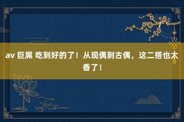 av 巨屌 吃到好的了！从现偶到古偶，这二搭也太香了！