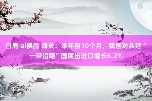 白鹿 ai换脸 海关：本年前10个月，我国对共建“一带沿路”国度出进口增长6.2%