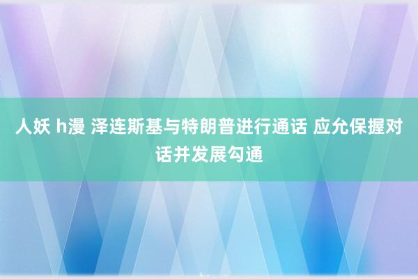 人妖 h漫 泽连斯基与特朗普进行通话 应允保握对话并发展勾通