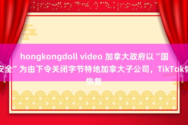 hongkongdoll video 加拿大政府以“国度安全”为由下令关闭字节特地加拿大子公司，TikTok恢复