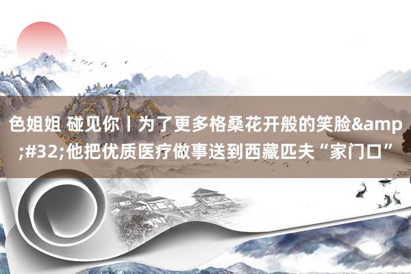 色姐姐 碰见你丨为了更多格桑花开般的笑脸&#32;他把优质医疗做事送到西藏匹夫“家门口”