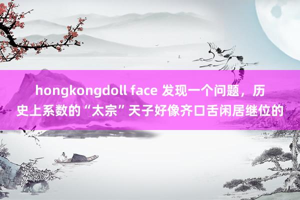 hongkongdoll face 发现一个问题，历史上系数的“太宗”天子好像齐口舌闲居继位的