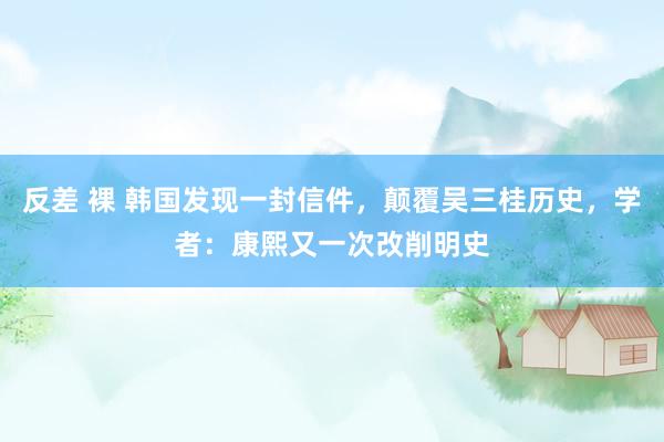 反差 裸 韩国发现一封信件，颠覆吴三桂历史，学者：康熙又一次改削明史