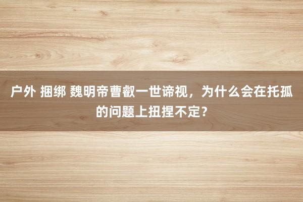 户外 捆绑 魏明帝曹叡一世谛视，为什么会在托孤的问题上扭捏不定？