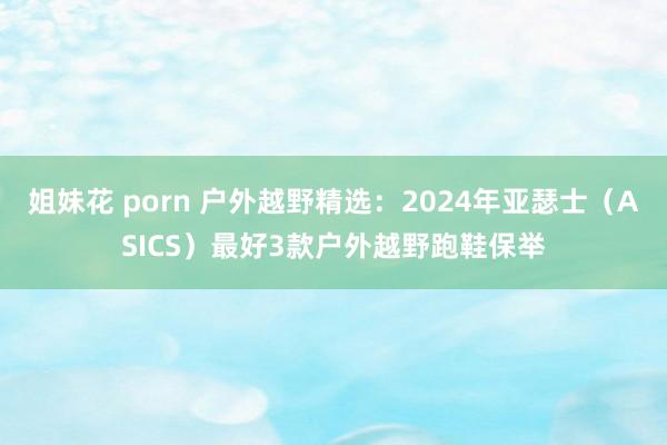 姐妹花 porn 户外越野精选：2024年亚瑟士（ASICS）最好3款户外越野跑鞋保举