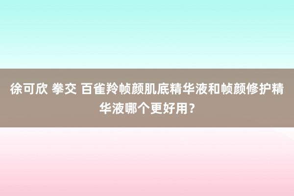 徐可欣 拳交 百雀羚帧颜肌底精华液和帧颜修护精华液哪个更好用？