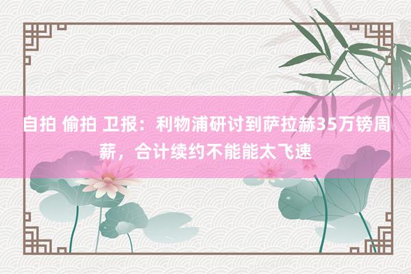 自拍 偷拍 卫报：利物浦研讨到萨拉赫35万镑周薪，合计续约不能能太飞速