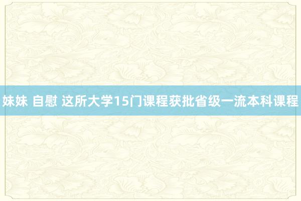 妹妹 自慰 这所大学15门课程获批省级一流本科课程