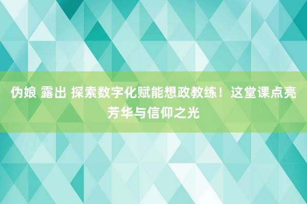 伪娘 露出 探索数字化赋能想政教练！这堂课点亮芳华与信仰之光