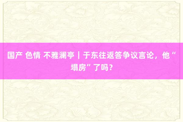 国产 色情 不雅澜亭｜于东往返答争议言论，他“塌房”了吗？