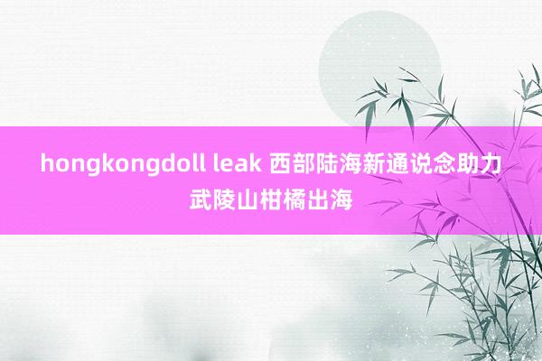 hongkongdoll leak 西部陆海新通说念助力武陵山柑橘出海