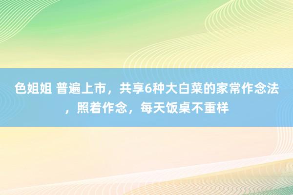 色姐姐 普遍上市，共享6种大白菜的家常作念法，照着作念，每天饭桌不重样