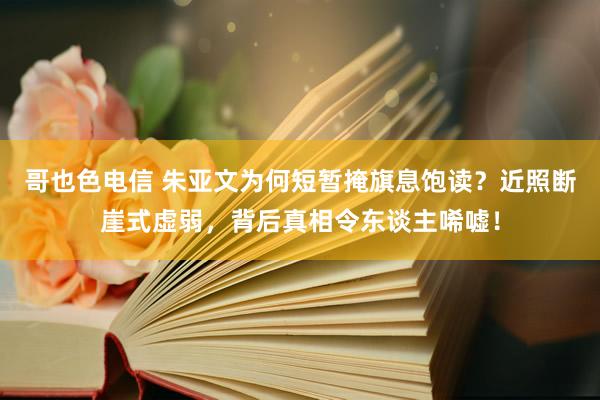 哥也色电信 朱亚文为何短暂掩旗息饱读？近照断崖式虚弱，背后真相令东谈主唏嘘！