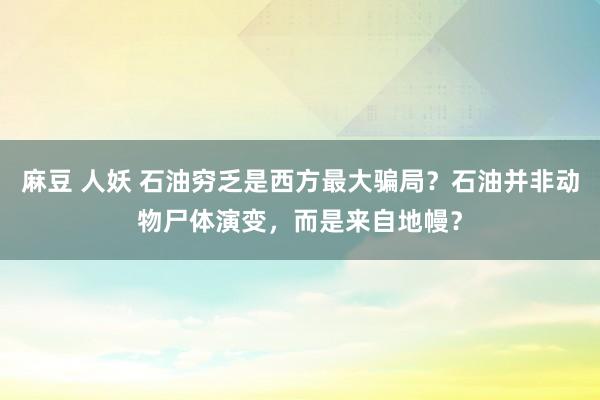 麻豆 人妖 石油穷乏是西方最大骗局？石油并非动物尸体演变，而是来自地幔？