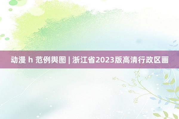 动漫 h 范例舆图 | 浙江省2023版高清行政区画