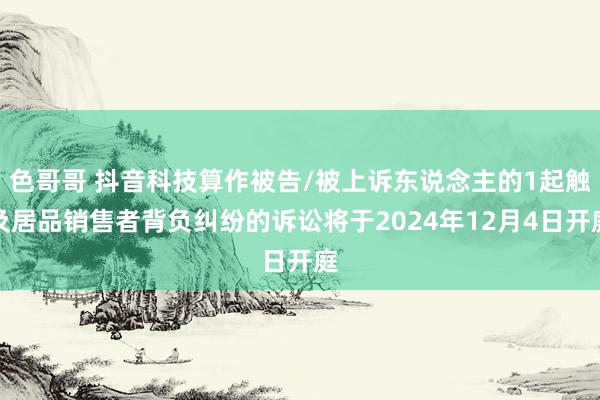 色哥哥 抖音科技算作被告/被上诉东说念主的1起触及居品销售者背负纠纷的诉讼将于2024年12月4日开庭