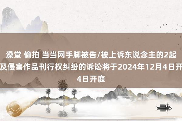 澡堂 偷拍 当当网手脚被告/被上诉东说念主的2起触及侵害作品刊行权纠纷的诉讼将于2024年12月4日开庭