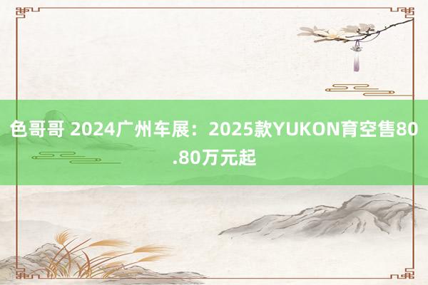 色哥哥 2024广州车展：2025款YUKON育空售80.80万元起