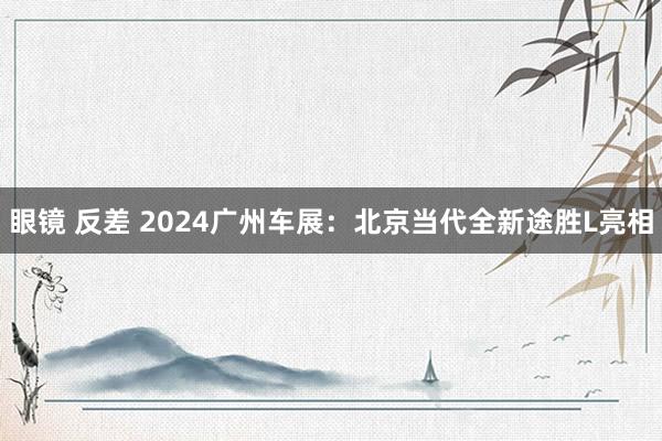 眼镜 反差 2024广州车展：北京当代全新途胜L亮相