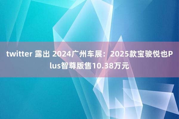 twitter 露出 2024广州车展：2025款宝骏悦也Plus智尊版售10.38万元