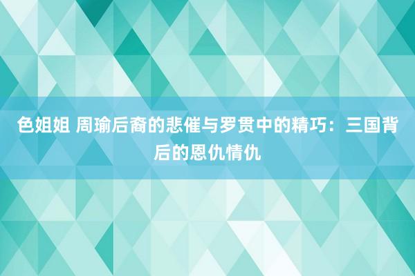 色姐姐 周瑜后裔的悲催与罗贯中的精巧：三国背后的恩仇情仇