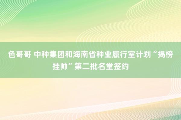 色哥哥 中种集团和海南省种业履行室计划“揭榜挂帅”第二批名堂签约