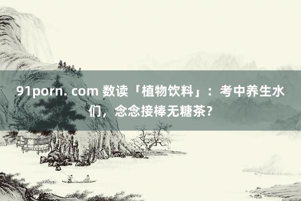 91porn. com 数读「植物饮料」：考中养生水们，念念接棒无糖茶？