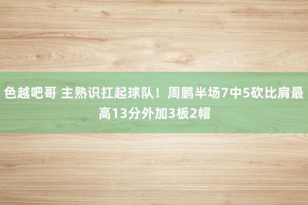 色越吧哥 主熟识扛起球队！周鹏半场7中5砍比肩最高13分外加3板2帽