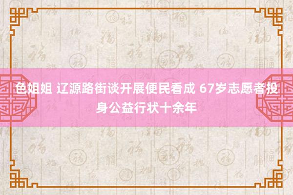 色姐姐 辽源路街谈开展便民看成 67岁志愿者投身公益行状十余年