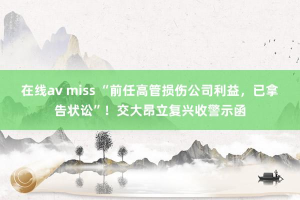 在线av miss “前任高管损伤公司利益，已拿告状讼”！交大昂立复兴收警示函