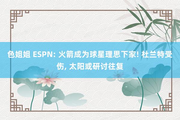 色姐姐 ESPN: 火箭成为球星理思下家! 杜兰特受伤， 太阳或研讨往复