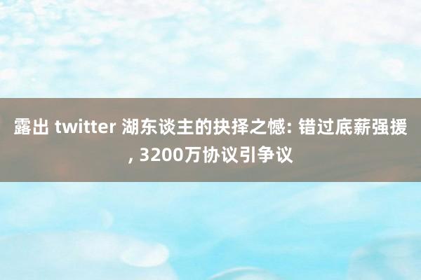 露出 twitter 湖东谈主的抉择之憾: 错过底薪强援， 3200万协议引争议