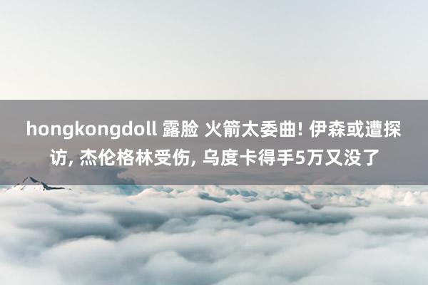 hongkongdoll 露脸 火箭太委曲! 伊森或遭探访， 杰伦格林受伤， 乌度卡得手5万又没了